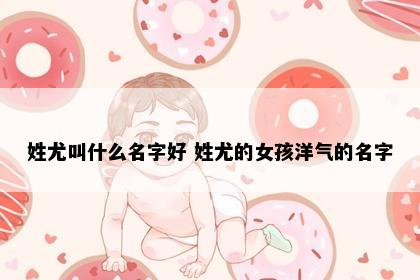 姓尤叫什么名字好 姓尤的女孩洋气的名字