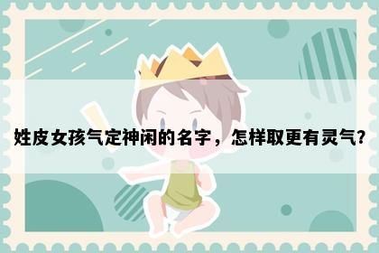 姓皮女孩气定神闲的名字，怎样取更有灵气？
