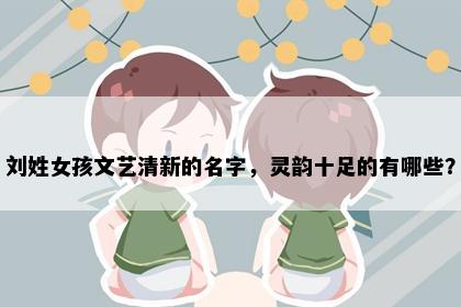 刘姓女孩文艺清新的名字，灵韵十足的有哪些？