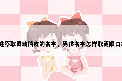姓蔡取灵动俏皮的名字，男孩名字怎样取更顺口？
