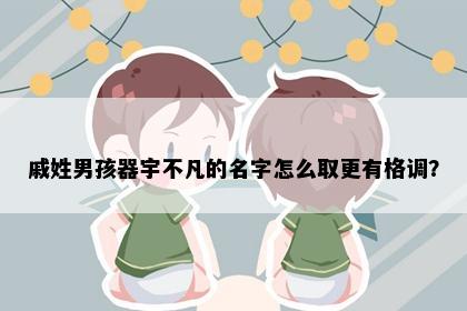 戚姓男孩器宇不凡的名字怎么取更有格调？
