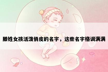滕姓女孩活泼俏皮的名字，这些名字格调满满